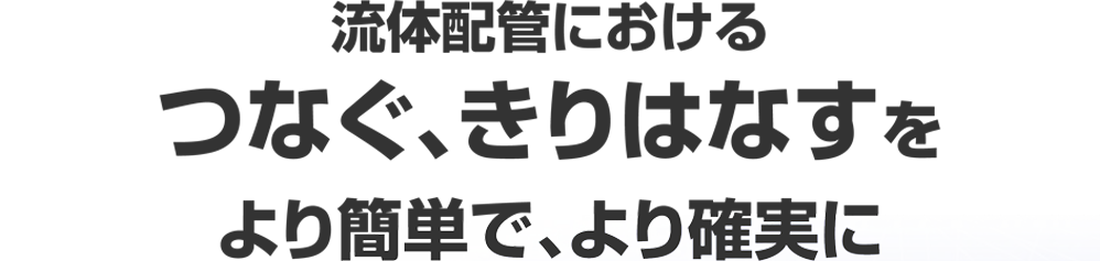 流体配管におけるつなぐ、きりはなすをより簡単で、より確実に